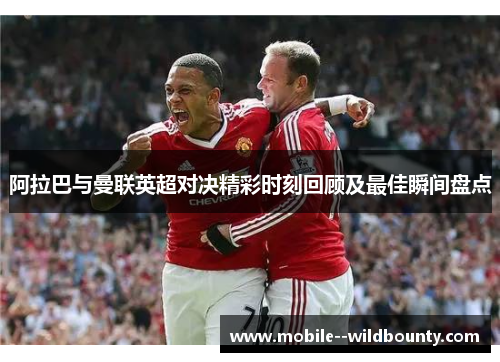 阿拉巴与曼联英超对决精彩时刻回顾及最佳瞬间盘点 阿拉巴与曼联英超对决精彩时刻回顾及最佳瞬间盘点