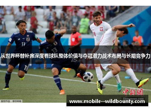 从世界杯替补席深度看球队整体价值与夺冠潜力战术布局与长期竞争力 从世界杯替补席深度看球队整体价值与夺冠潜力战术布局与长期竞争力
