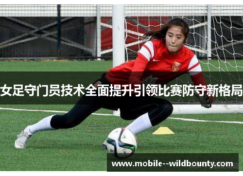 女足守门员技术全面提升引领比赛防守新格局