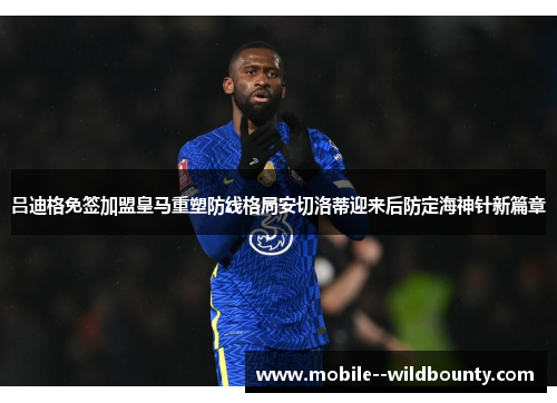 吕迪格免签加盟皇马重塑防线格局安切洛蒂迎来后防定海神针新篇章