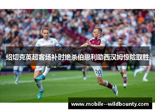 绍切克英超客场补时绝杀伯恩利助西汉姆惊险取胜 绍切克英超客场补时绝杀伯恩利助西汉姆惊险取胜